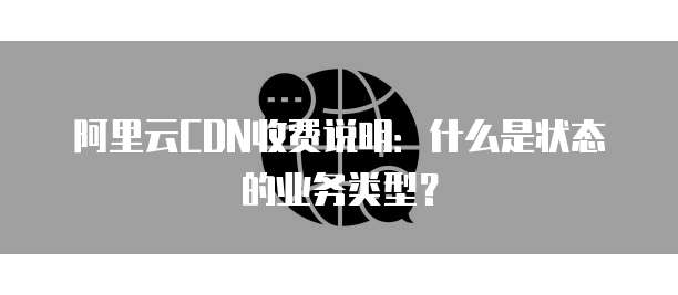 阿里云CDN收费说明:什么是状态的业务类型?