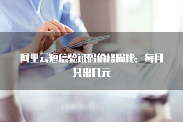 阿里云短信验证码价格揭秘：每月只需几元