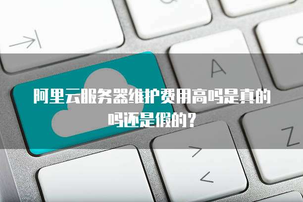 阿里云服务器维护费用高吗是真的吗还是假的?