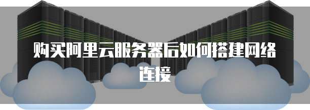 购买阿里云服务器后如何搭建网络连接
