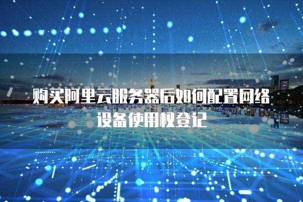 购买阿里云服务器后如何配置网络设备使用权登记