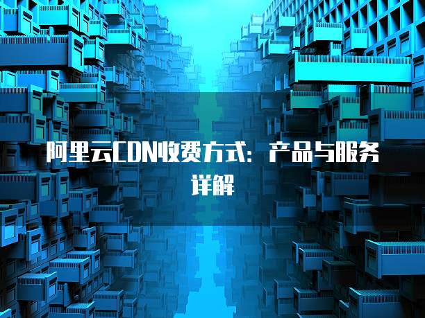阿里云CDN收费方式:产品与服务详解
