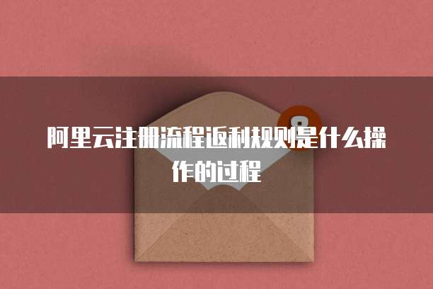 阿里云注册流程返利规则是什么操作的过程