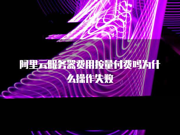 阿里云服务器费用按量付费吗为什么操作失败