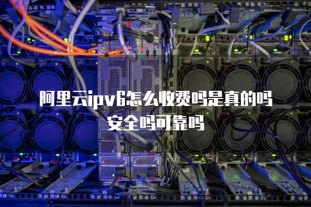 阿里云ipv6怎么收费吗是真的吗安全吗可靠吗