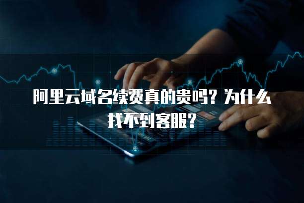 阿里云域名续费真的贵吗?为什么找不到客服?