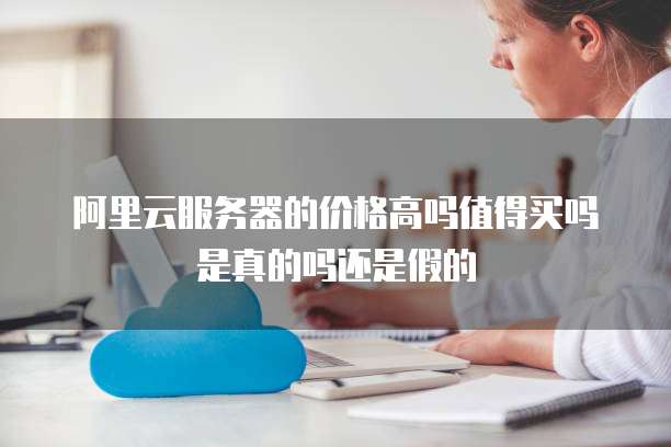 阿里云服务器的价格高吗值得买吗是真的吗还是假的