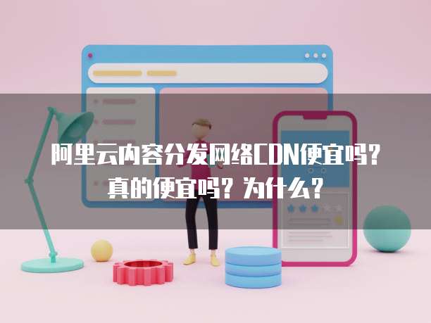阿里云内容分发网络CDN便宜吗?真的便宜吗?为什么?