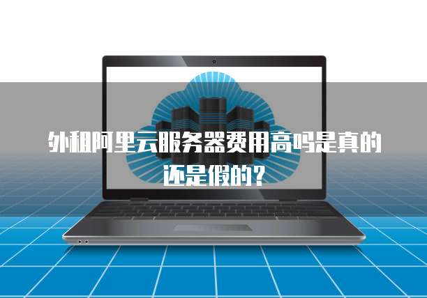 外租阿里云服务器费用高吗是真的还是假的?