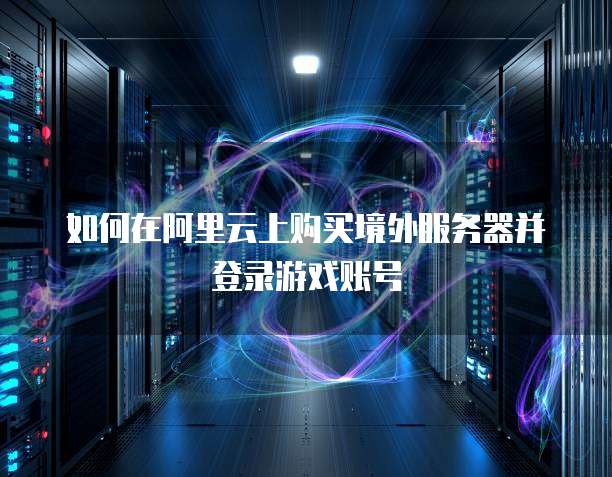 如何在阿里云上购买境外服务器并登录游戏账号
