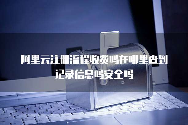 阿里云注册流程收费吗在哪里查到记录信息吗安全吗
