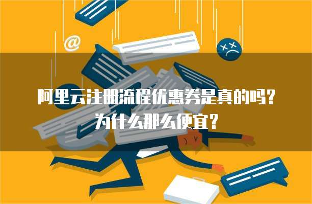 阿里云注册流程优惠券是真的吗?为什么那么便宜?