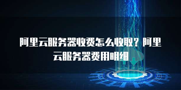 阿里云服务器收费怎么收取?阿里云服务器费用明细
