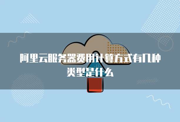 阿里云服务器费用计算方式有几种类型是什么