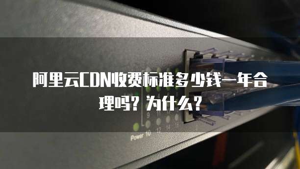 阿里云CDN收费标准多少钱一年合理吗?为什么?