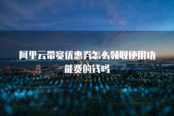 阿里云带宽优惠券怎么领取使用功能费的钱吗