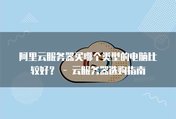 阿里云服务器买哪个类型的电脑比较好? - 云服务器选购指南