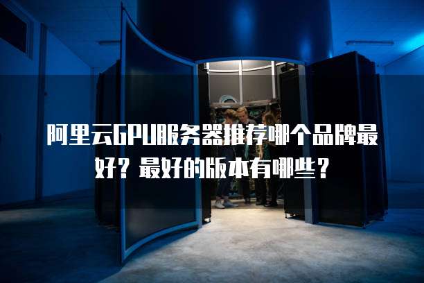 阿里云GPU服务器推荐哪个品牌最好?最好的版本有哪些?