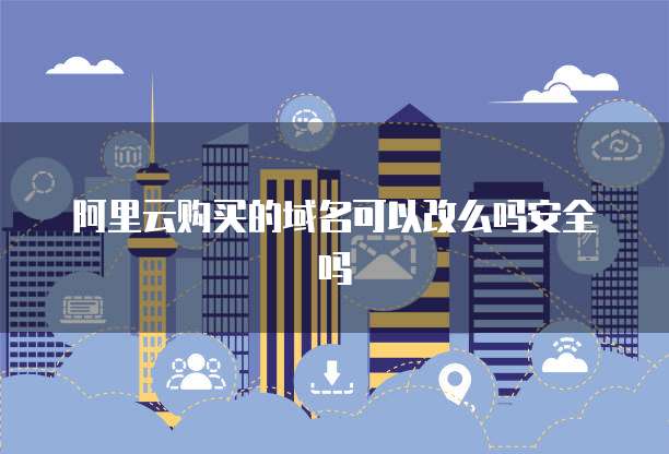 阿里云购买的域名可以改么吗安全吗