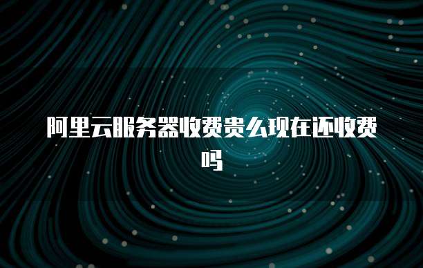 阿里云服务器收费贵么现在还收费吗