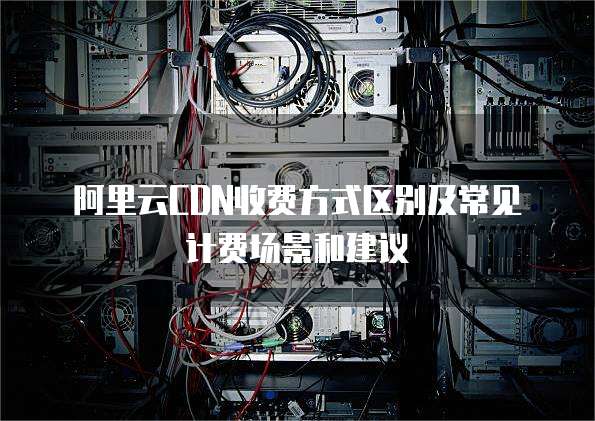 阿里云CDN收费方式区别及常见计费场景和建议