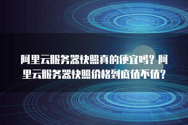 阿里云服务器快照真的便宜吗?阿里云服务器快照价格到底值不值?