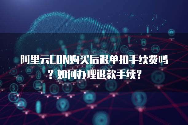 阿里云CDN购买后退单扣手续费吗?如何办理退款手续?
