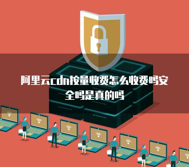 阿里云cdn按量收费怎么收费吗安全吗是真的吗