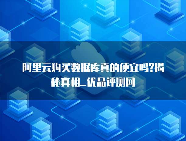 阿里云购买数据库真的便宜吗?揭秘真相_优品评测网