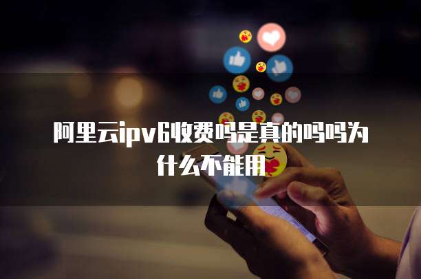 阿里云ipv6收费吗是真的吗吗为什么不能用
