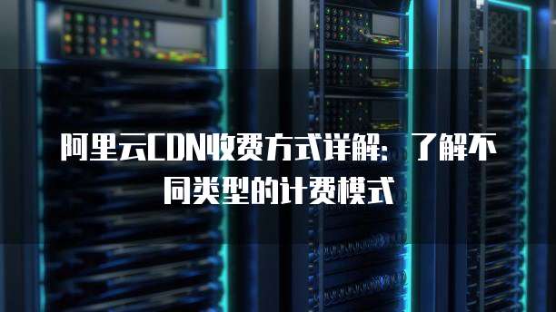 阿里云CDN收费方式详解:了解不同类型的计费模式
