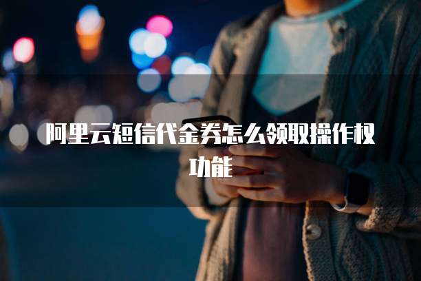 阿里云短信代金券怎么领取操作权功能