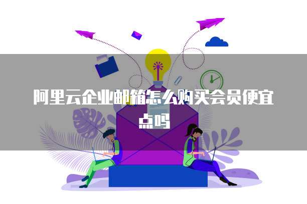 阿里云企业邮箱怎么购买会员便宜点吗
