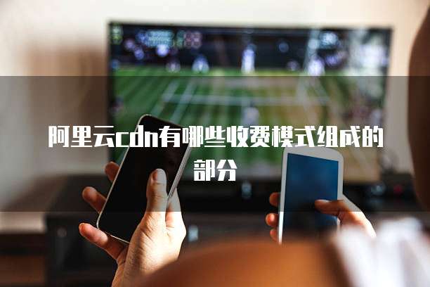 阿里云cdn有哪些收费模式组成的部分