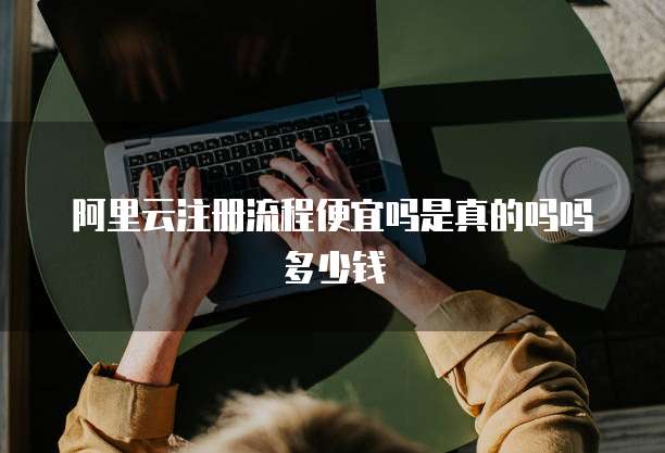 阿里云注册流程便宜吗是真的吗吗多少钱
