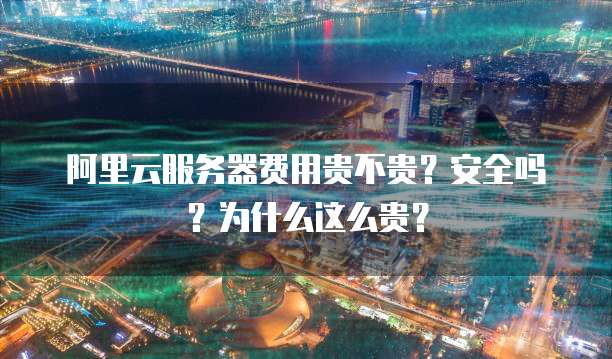 阿里云服务器费用贵不贵？安全吗？为什么这么贵？