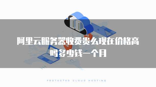 阿里云服务器收费贵么现在价格高吗多少钱一个月