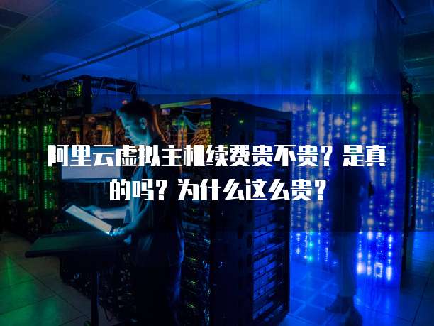 阿里云虚拟主机续费贵不贵？是真的吗？为什么这么贵？