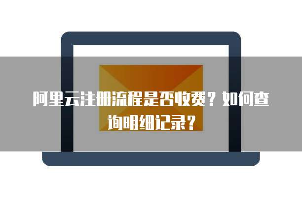 阿里云注册流程是否收费?如何查询明细记录?