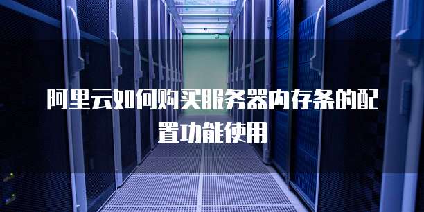阿里云如何购买服务器内存条的配置功能使用