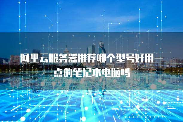 阿里云服务器推荐哪个型号好用一点的笔记本电脑吗