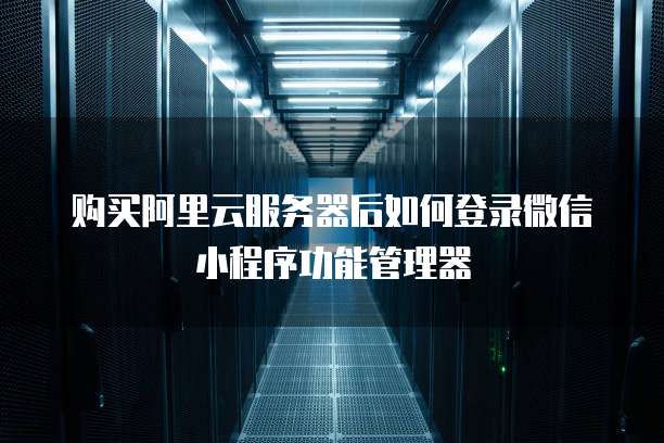 购买阿里云服务器后如何登录微信小程序功能管理器