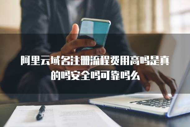 阿里云域名注册流程费用高吗是真的吗安全吗可靠吗么