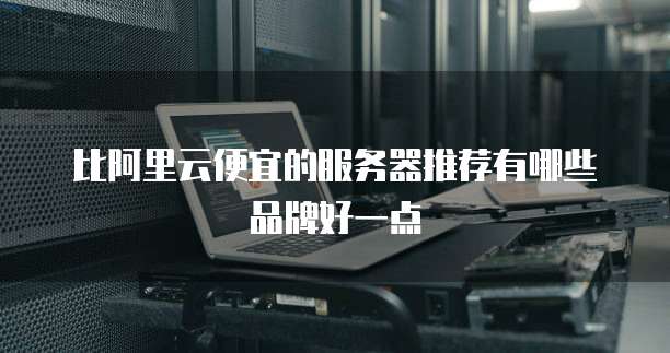 比阿里云便宜的服务器推荐有哪些品牌好一点