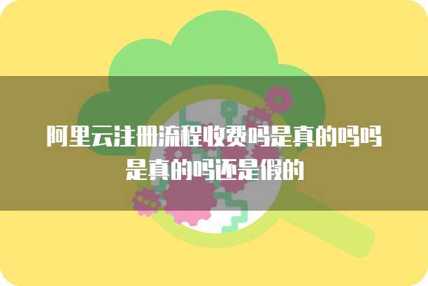 阿里云注册流程收费吗是真的吗吗是真的吗还是假的