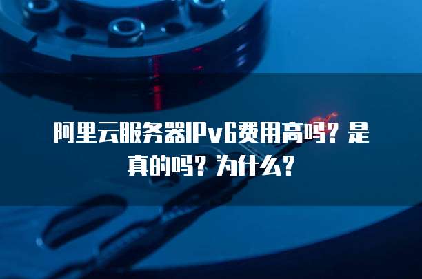 阿里云服务器IPv6费用高吗?是真的吗?为什么?