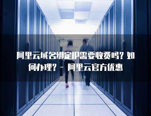 阿里云域名绑定IP需要收费吗?如何办理?- 阿里云官方优惠