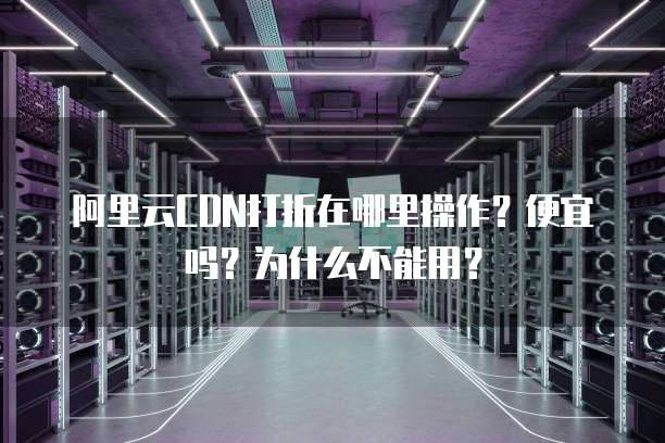 阿里云CDN打折在哪里操作？便宜吗？为什么不能用？