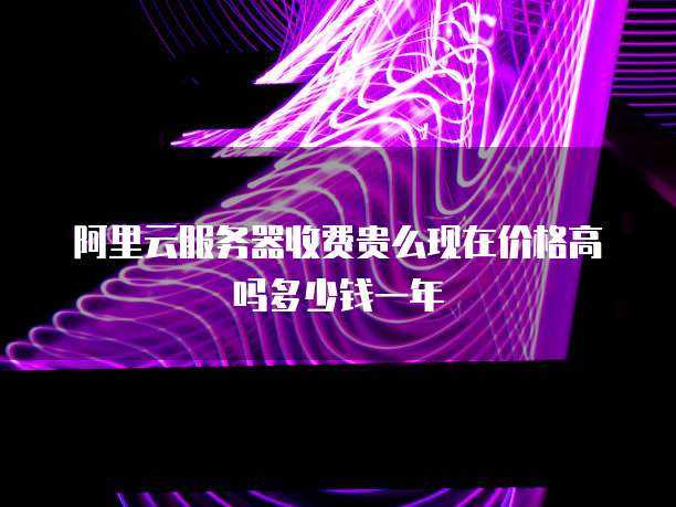 阿里云服务器收费贵么现在价格高吗多少钱一年