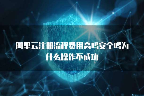 阿里云注册流程费用高吗安全吗为什么操作不成功